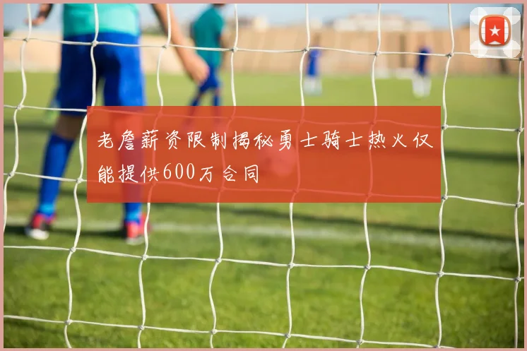 老詹薪资限制揭秘勇士骑士热火仅能提供600万合同
