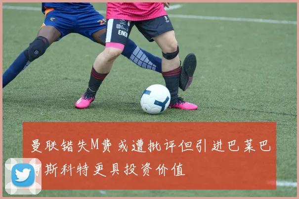 曼联错失M费或遭批评但引进巴莱巴与斯科特更具投资价值