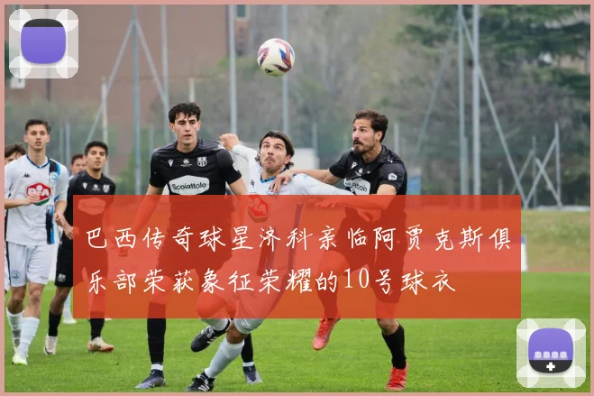巴西传奇球星济科亲临阿贾克斯俱乐部荣获象征荣耀的10号球衣