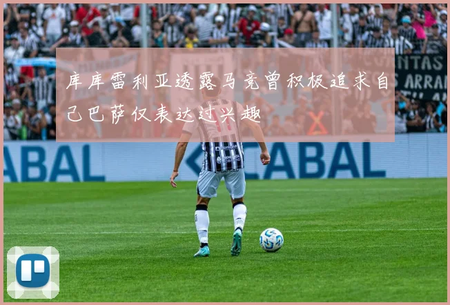 库库雷利亚透露马竞曾积极追求自己巴萨仅表达过兴趣