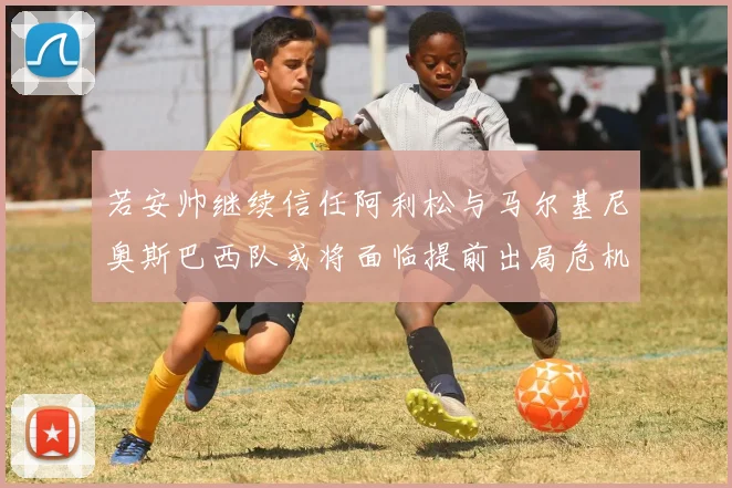 若安帅继续信任阿利松与马尔基尼奥斯巴西队或将面临提前出局危机